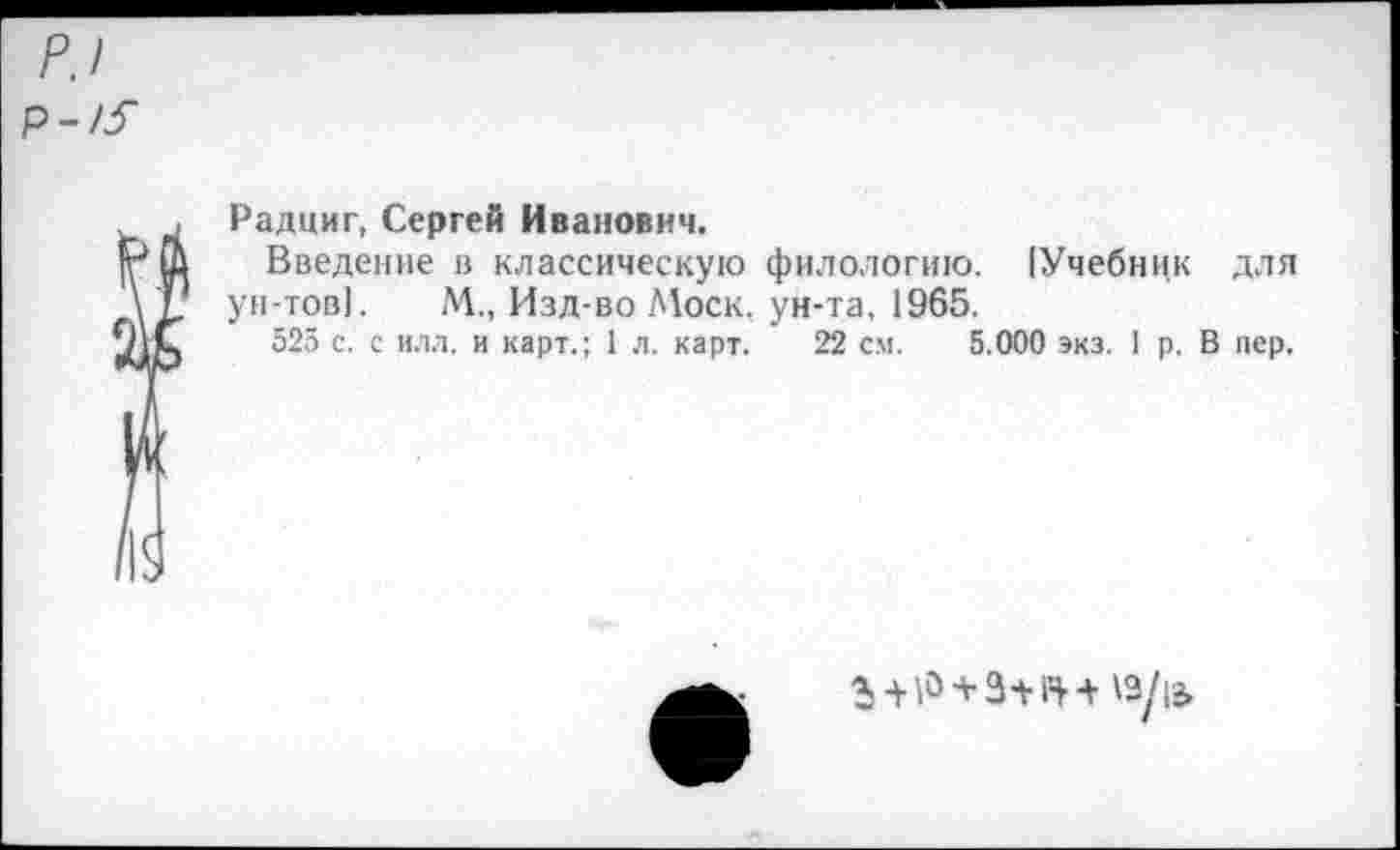 ﻿Радциг, Сергей Иванович.
Введение в классическую филологию. (Учебник для ун-тов]. М., Изд-во Моск, ун-та, 1965.
525 с. с илл. и карт.; 1 л. карт. 22 см. 5.000 экз. I р. В пер.
'Э/1Э.